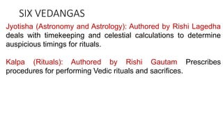 SIX VEDANGAS
Jyotisha (Astronomy and Astrology): Authored by Rishi Lagedha
deals with timekeeping and celestial calculations to determine
auspicious timings for rituals.
Kalpa (Rituals): Authored by Rishi Gautam Prescribes
procedures for performing Vedic rituals and sacrifices.
 