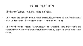 INTRODUCTION
• The base of eastern religious Value are Vedas.
• The Vedas are ancient South Asian scriptures, revered as the foundational
texts of Sanatana Dharma (the Eternal Dharma or Truth),
• The word "Veda" means "knowledge" or "wisdom," and these texts are
considered divine revelations (śruti) received by sages in deep meditative
states.
 