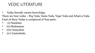 VEDIC LITERATURE
• Vedas literally means knowledge.
There are four vedas – Rig Veda, Sama Veda, Yajur Veda and Atharva Veda.
Each of these Vedas is comprised of four parts.
• (i) Samhitas
• (ii) Brahmanas
• (iii) Aranyakas
• (iv) Upanishads.
 