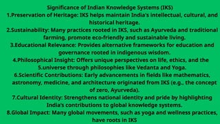 Significance of Indian Knowledge Systems (IKS)
1.Preservation of Heritage: IKS helps maintain India's intellectual, cultural, and
historical heritage.
2.Sustainability: Many practices rooted in IKS, such as Ayurveda and traditional
farming, promote eco-friendly and sustainable living.
3.Educational Relevance: Provides alternative frameworks for education and
governance rooted in indigenous wisdom.
4.Philosophical Insight: Offers unique perspectives on life, ethics, and the
5.universe through philosophies like Vedanta and Yoga.
6.Scientific Contributions: Early advancements in fields like mathematics,
astronomy, medicine, and architecture originated from IKS (e.g., the concept
of zero, Ayurveda).
7.Cultural Identity: Strengthens national identity and pride by highlighting
India’s contributions to global knowledge systems.
8.Global Impact: Many global movements, such as yoga and wellness practices,
have roots in IKS
 