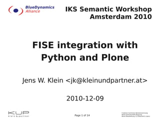 IKS Semantic Workshop
                  Amsterdam 2010



  FISE integration with
    Python and Plone

Jens W. Klein <jk@kleinundpartner.at>

            2010-12-09
                              Creative Commons Namensnennung-
                              Keine kommerzielle Nutzung-
               Page 1 of 14   Keine Bearbeitung 3.0 Österreich Lizenz
 
