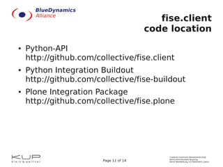 fise.client
                                        code location
●   Python-API
    http://github.com/collective/fise.client
●   Python Integration Buildout
    http://github.com/collective/fise-buildout
●   Plone Integration Package
    http://github.com/collective/fise.plone




                                             Creative Commons Namensnennung-
                                             Keine kommerzielle Nutzung-
                        Page 11 of 14        Keine Bearbeitung 3.0 Österreich Lizenz
 