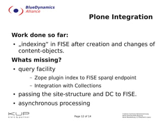 Plone Integration

Work done so far:
●   „indexing“ in FISE after creation and changes of
    content-objects.
Whats missing?
●   query facility
        –   Zope plugin index to FISE sparql endpoint
        –   Integration with Collections
●   passing the site-structure and DC to FISE.
●   asynchronous processing
                                               Creative Commons Namensnennung-
                                               Keine kommerzielle Nutzung-
                            Page 12 of 14      Keine Bearbeitung 3.0 Österreich Lizenz
 