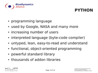 PYTHON

●   programming language
●   used by Google, NASA and many more
●   increasing number of users
●   interpreted language (byte-code compiler)
●   untyped, lean, easy-to-read and understand
●   functional, object-oriented programming
●   powerful standard library
●   thousands of addon libraries

                                       Creative Commons Namensnennung-
                                       Keine kommerzielle Nutzung-
                       Page 3 of 14    Keine Bearbeitung 3.0 Österreich Lizenz
 