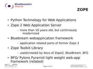 ZOPE

●   Python Technology for Web Applications
●   Zope 2 Web Application Server
        –   more than 10 years old, but continiously
             modernized
●   Bluebream webapplication framework
        –   application related parts of former Zope 3
●   Zope Toolkit Library
        –   used/created by devs of Zope2, BlueBream, BFG
●   BFG/ Pylons Pyramid light weight web-app
    framework (related)
                                                Creative Commons Namensnennung-
                                                Keine kommerzielle Nutzung-
                            Page 4 of 14        Keine Bearbeitung 3.0 Österreich Lizenz
 