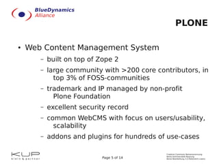 PLONE

●   Web Content Management System
       –   built on top of Zope 2
       –   large community with >200 core contributors, in
             top 3% of FOSS-communities
       –   trademark and IP managed by non-profit
             Plone Foundation
       –   excellent security record
       –   common WebCMS with focus on users/usability,
             scalability
       –   addons and plugins for hundreds of use-cases

                                             Creative Commons Namensnennung-
                                             Keine kommerzielle Nutzung-
                           Page 5 of 14      Keine Bearbeitung 3.0 Österreich Lizenz
 