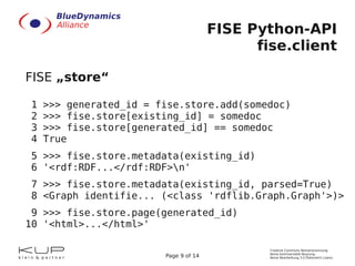 FISE Python-API
                                             fise.client

FISE „store“

1   >>> generated_id = fise.store.add(somedoc)
2   >>> fise.store[existing_id] = somedoc
3   >>> fise.store[generated_id] == somedoc
4   True
5 >>> fise.store.metadata(existing_id)
6 '<rdf:RDF...</rdf:RDF>n'
7 >>> fise.store.metadata(existing_id, parsed=True)
8 <Graph identifie... (<class 'rdflib.Graph.Graph'>)>
 9 >>> fise.store.page(generated_id)
10 '<html>...</html>'

                                               Creative Commons Namensnennung-
                                               Keine kommerzielle Nutzung-
                        Page 9 of 14           Keine Bearbeitung 3.0 Österreich Lizenz
 