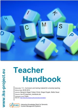 Teacher
www.iks-project.eu




                       Handbook
                     Deliverable: 7.3 – Curriculum and training material for university teaching
                     Delivery Date: 29.02.2012
                                                                                                   e
                     Author(s): Benjamin Nagel, Fabian Christ, Gregor Engels, Stefan Sauer
                     Filename: iks-d73-teachers_handbook.doc
                     Publication Level: Public
                     Web link: http://www.iks-project.eu/iks-story/documentation




                                Interactive Knowledge Stack for Semantic
                                Content Management Systems
 