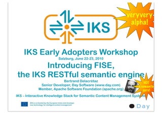 veryvery
                                                               alpha!



    IKS Early Adopters Workshop
                       Salzburg, June 22-23, 2010

        Introducing FISE,
the IKS RESTful semantic engine
                          Bertrand Delacrétaz
                                                                        NOT
             Senior Developer, Day Software (www.day.com)           a semantic
            Member, Apache Software Foundation (apache.org)            guru!
IKS – Interactive Knowledge Stack for Semantic Content Management Systems
 