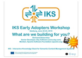 IKS Early Adopters Workshop
                       Salzburg, June 22-23, 2010

    What are we building for you?
                          Bertrand Delacrétaz
             Senior Developer, Day Software (www.day.com)               NOT
            Member, Apache Software Foundation (apache.org)         a semantic
                                                                       guru!

IKS – Interactive Knowledge Stack for Semantic Content Management Systems
 