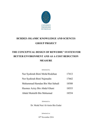 HCB2023: ISLAMIC KNOWLEDGE AND SCIENCES
GROUP PROJECT
THE CONCEPTUAL DESIGN OF REWUDHU’ SYSTEM FOR
BETTER ENVIRONMENT AND AS A COST REDUCTION
MEASURE
Submitted by:
Nur Syahirah Binti Mohd Rodzhan 17413
Nor Syahirah Binti Najmudin 17662
Muhammad Hamdan Bin Mat Sabadi 18508
Hasmee Azizy Bin Abdul Ghani 18553
Abdul Muttalib Bin Mohamad 18554
Submitted to:
Dr. Mohd Nuri Al-Amin Bin Endut
Submitted on:
10th
November 2016
 