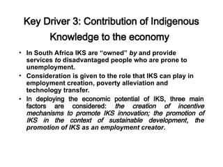 Key Driver 3: Contribution of Indigenous
Knowledge to the economy
• In South Africa IKS are “owned” by and provide
services to disadvantaged people who are prone to
unemployment.
• Consideration is given to the role that IKS can play in
employment creation, poverty alleviation and
technology transfer.
• In deploying the economic potential of IKS, three main
factors are considered: the creation of incentive
mechanisms to promote IKS innovation; the promotion of
IKS in the context of sustainable development, the
promotion of IKS as an employment creator.
 