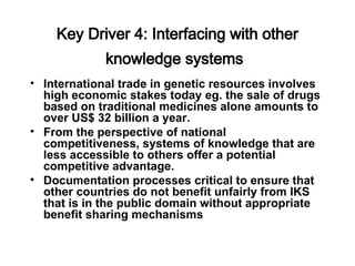 Key Driver 4: Interfacing with other
knowledge systems
• International trade in genetic resources involves
high economic stakes today eg. the sale of drugs
based on traditional medicines alone amounts to
over US$ 32 billion a year.
• From the perspective of national
competitiveness, systems of knowledge that are
less accessible to others offer a potential
competitive advantage.
• Documentation processes critical to ensure that
other countries do not benefit unfairly from IKS
that is in the public domain without appropriate
benefit sharing mechanisms
 
