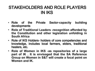 STAKEHOLDERS AND ROLE PLAYERS
IN IKS
• Role of the Private Sector-capacity building
developments
• Role of Traditional Leaders -recognition afforded by
the Constitution and other legislation unfolding in
South Africa
• Role of IKS Holders- holders of core competencies and
knowledge, includes local farmers, elders, traditional
healers, etc.
• Role of Women in IKS -as repositories of a large
part of IK . It is envisaged that the SA Reference
Group on Women in S&T will create a focal point on
Women and IK.
 