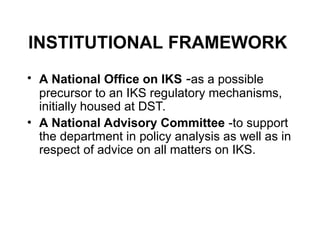 INSTITUTIONAL FRAMEWORK
• A National Office on IKS -as a possible
precursor to an IKS regulatory mechanisms,
initially housed at DST.
• A National Advisory Committee -to support
the department in policy analysis as well as in
respect of advice on all matters on IKS.
 