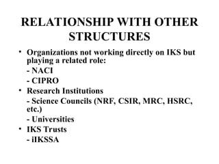 RELATIONSHIP WITH OTHER
STRUCTURES
• Organizations not working directly on IKS but
playing a related role:
- NACI
- CIPRO
• Research Institutions
- Science Councils (NRF, CSIR, MRC, HSRC,
etc.)
- Universities
• IKS Trusts
- iIKSSA
 