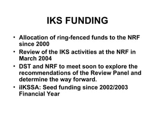 IKS FUNDING
• Allocation of ring-fenced funds to the NRF
since 2000
• Review of the IKS activities at the NRF in
March 2004
• DST and NRF to meet soon to explore the
recommendations of the Review Panel and
determine the way forward.
• iIKSSA: Seed funding since 2002/2003
Financial Year
 