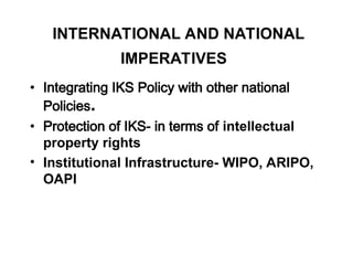 INTERNATIONAL AND NATIONAL
IMPERATIVES
• Integrating IKS Policy with other national
Policies.
• Protection of IKS- in terms of intellectual
property rights
• Institutional Infrastructure- WIPO, ARIPO,
OAPI
 