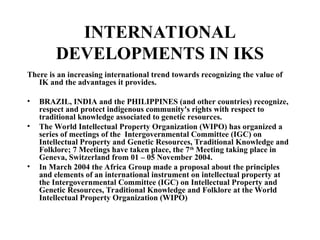 INTERNATIONAL
DEVELOPMENTS IN IKS
There is an increasing international trend towards recognizing the value of
IK and the advantages it provides.
• BRAZIL, INDIA and the PHILIPPINES (and other countries) recognize,
respect and protect indigenous community's rights with respect to
traditional knowledge associated to genetic resources.
• The World Intellectual Property Organization (WIPO) has organized a
series of meetings of the Intergovernmental Committee (IGC) on
Intellectual Property and Genetic Resources, Traditional Knowledge and
Folklore; 7 Meetings have taken place, the 7th
Meeting taking place in
Geneva, Switzerland from 01 – 05 November 2004.
• In March 2004 the Africa Group made a proposal about the principles
and elements of an international instrument on intellectual property at
the Intergovernmental Committee (IGC) on Intellectual Property and
Genetic Resources, Traditional Knowledge and Folklore at the World
Intellectual Property Organization (WIPO)
 