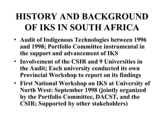 HISTORY AND BACKGROUND
OF IKS IN SOUTH AFRICA
• Audit of Indigenous Technologies between 1996
and 1998; Portfolio Committee instrumental in
the support and advancement of IKS
• Involvement of the CSIR and 9 Universities in
the Audit; Each university conducted its own
Provincial Workshop to report on its findings
• First National Workshop on IKS at University of
North West: September 1998 (jointly organized
by the Portfolio Committee, DACST, and the
CSIR; Supported by other stakeholders)
 