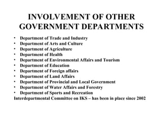 INVOLVEMENT OF OTHER
GOVERNMENT DEPARTMENTS
• Department of Trade and Industry
• Department of Arts and Culture
• Department of Agriculture
• Department of Health
• Department of Environmental Affairs and Tourism
• Department of Education
• Department of Foreign affairs
• Department of Land Affairs
• Department of Provincial and Local Government
• Department of Water Affairs and Forestry
• Department of Sports and Recreation
Interdepartmental Committee on IKS – has been in place since 2002
 