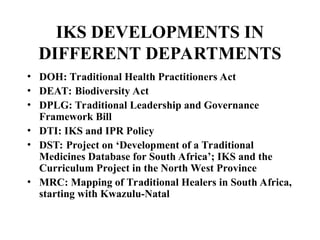 IKS DEVELOPMENTS IN
DIFFERENT DEPARTMENTS
• DOH: Traditional Health Practitioners Act
• DEAT: Biodiversity Act
• DPLG: Traditional Leadership and Governance
Framework Bill
• DTI: IKS and IPR Policy
• DST: Project on ‘Development of a Traditional
Medicines Database for South Africa’; IKS and the
Curriculum Project in the North West Province
• MRC: Mapping of Traditional Healers in South Africa,
starting with Kwazulu-Natal
 
