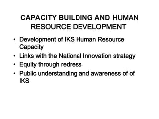 CAPACITY BUILDING AND HUMAN
RESOURCE DEVELOPMENT
• Development of IKS Human Resource
Capacity
• Links with the National Innovation strategy
• Equity through redress
• Public understanding and awareness of of
IKS
 