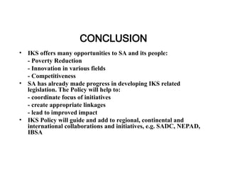 CONCLUSION
• IKS offers many opportunities to SA and its people:
- Poverty Reduction
- Innovation in various fields
- Competitiveness
• SA has already made progress in developing IKS related
legislation. The Policy will help to:
- coordinate focus of initiatives
- create appropriate linkages
- lead to improved impact
• IKS Policy will guide and add to regional, continental and
international collaborations and initiatives, e.g. SADC, NEPAD,
IBSA
 
