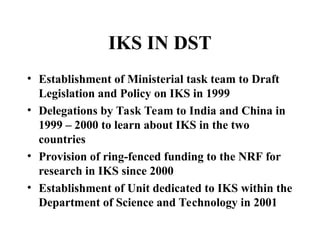 IKS IN DST
• Establishment of Ministerial task team to Draft
Legislation and Policy on IKS in 1999
• Delegations by Task Team to India and China in
1999 – 2000 to learn about IKS in the two
countries
• Provision of ring-fenced funding to the NRF for
research in IKS since 2000
• Establishment of Unit dedicated to IKS within the
Department of Science and Technology in 2001
 