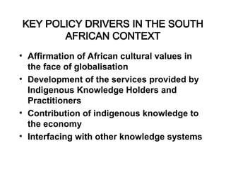 KEY POLICY DRIVERS IN THE SOUTH
AFRICAN CONTEXT
• Affirmation of African cultural values in
the face of globalisation
• Development of the services provided by
Indigenous Knowledge Holders and
Practitioners
• Contribution of indigenous knowledge to
the economy
• Interfacing with other knowledge systems
 