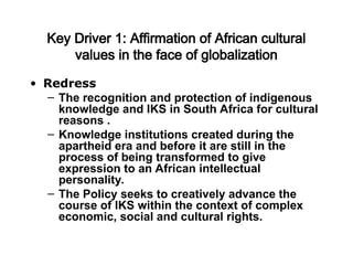 Key Driver 1: Affirmation of African cultural
values in the face of globalization
• Redress
– The recognition and protection of indigenous
knowledge and IKS in South Africa for cultural
reasons .
– Knowledge institutions created during the
apartheid era and before it are still in the
process of being transformed to give
expression to an African intellectual
personality.
– The Policy seeks to creatively advance the
course of IKS within the context of complex
economic, social and cultural rights.
 