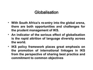 Globalisation
• With South Africa’s re-entry into the global arena,
there are both opportunities and challenges for
the prudent management of IKS.
• An indicator of the serious effect of globalisation
is the rapid attrition of language diversity across
the world.
• IKS policy framework places great emphasis on
the promotion of international linkages in IKS
from the perspective of sharing best practice and
commitment to common objectives
 