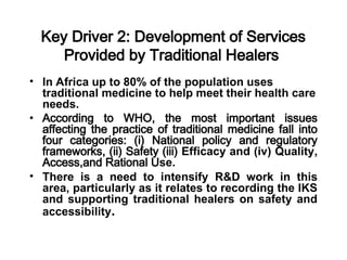 Key Driver 2: Development of Services
Provided by Traditional Healers
• In Africa up to 80% of the population uses
traditional medicine to help meet their health care
needs.
• According to WHO, the most important issues
affecting the practice of traditional medicine fall into
four categories: (i) National policy and regulatory
frameworks, (ii) Safety (iii) Efficacy and (iv) Quality,
Access,and Rational Use.
• There is a need to intensify R&D work in this
area, particularly as it relates to recording the IKS
and supporting traditional healers on safety and
accessibility.
 