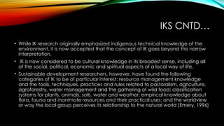 IKS CNTD…
• While IK research originally emphasized indigenous technical knowledge of the
environment, it is now accepted that the concept of IK goes beyond this narrow
interpretation.
• IK is now considered to be cultural knowledge in its broadest sense, including all
of the social, political, economic and spiritual aspects of a local way of life.
• Sustainable development researchers, however, have found the following
categories of IK to be of particular interest: resource management knowledge
and the tools, techniques, practices and rules related to pastoralism, agriculture,
agroforestry, water management and the gathering of wild food; classification
systems for plants, animals, soils, water and weather; empirical knowledge about
flora, fauna and inanimate resources and their practical uses; and the worldview
or way the local group perceives its relationship to the natural world (Emery, 1996)
 