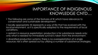 IMPORTANCE OF INDIGENOUS
KNOWLEDGE CNTD…
• The following are some of the features of IK which have relevance to
conservation and sustainable development:
• locally appropriate: IK represents a way of life that has evolved with the
local environment, so it is specifically adapted to the requirements of local
conditions.
• restraint in resource exploitation: production is for subsistence needs only;
only what is needed for immediate survival is taken from the environment.
• diversified production systems: there is no overexploitation of a single
resource; risk is often spread out by utilizing a number of subsistence strategies.
 