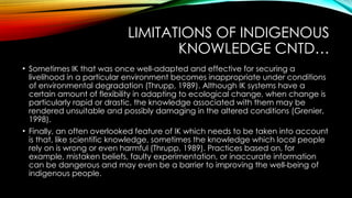 LIMITATIONS OF INDIGENOUS
KNOWLEDGE CNTD…
• Sometimes IK that was once well-adapted and effective for securing a
livelihood in a particular environment becomes inappropriate under conditions
of environmental degradation (Thrupp, 1989). Although IK systems have a
certain amount of flexibility in adapting to ecological change, when change is
particularly rapid or drastic, the knowledge associated with them may be
rendered unsuitable and possibly damaging in the altered conditions (Grenier,
1998).
• Finally, an often overlooked feature of IK which needs to be taken into account
is that, like scientific knowledge, sometimes the knowledge which local people
rely on is wrong or even harmful (Thrupp, 1989). Practices based on, for
example, mistaken beliefs, faulty experimentation, or inaccurate information
can be dangerous and may even be a barrier to improving the well-being of
indigenous people.
 