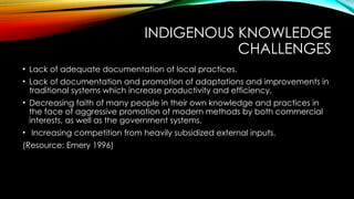 INDIGENOUS KNOWLEDGE
CHALLENGES
• Lack of adequate documentation of local practices.
• Lack of documentation and promotion of adaptations and improvements in
traditional systems which increase productivity and efficiency.
• Decreasing faith of many people in their own knowledge and practices in
the face of aggressive promotion of modern methods by both commercial
interests, as well as the government systems.
• Increasing competition from heavily subsidized external inputs.
(Resource: Emery 1996)
 