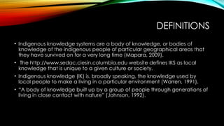 DEFINITIONS
• Indigenous knowledge systems are a body of knowledge, or bodies of
knowledge of the indigenous people of particular geographical areas that
they have survived on for a very long time (Mapara, 2009).
• The http://www.sedac.ciesin.columbia.edu website defines IKS as local
knowledge that is unique to a given culture or society.
• Indigenous knowledge (IK) is, broadly speaking, the knowledge used by
local people to make a living in a particular environment (Warren, 1991).
• “A body of knowledge built up by a group of people through generations of
living in close contact with nature” (Johnson, 1992).
 