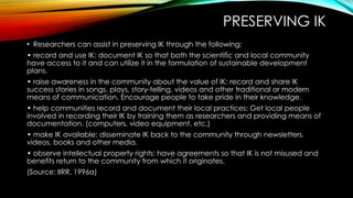 PRESERVING IK
• Researchers can assist in preserving IK through the following:
• record and use IK: document IK so that both the scientific and local community
have access to it and can utilize it in the formulation of sustainable development
plans.
• raise awareness in the community about the value of IK: record and share IK
success stories in songs, plays, story-telling, videos and other traditional or modern
means of communication. Encourage people to take pride in their knowledge.
• help communities record and document their local practices: Get local people
involved in recording their IK by training them as researchers and providing means of
documentation. (computers, video equipment, etc.)
• make IK available: disseminate IK back to the community through newsletters,
videos, books and other media.
• observe intellectual property rights: have agreements so that IK is not misused and
benefits return to the community from which it originates.
(Source: IIRR, 1996a)
 