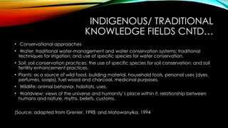 INDIGENOUS/ TRADITIONAL
KNOWLEDGE FIELDS CNTD…
• Conservational approaches
• Water: traditional water-management and water conservation systems; traditional
techniques for irrigation; and use of specific species for water conservation.
• Soil: soil conservation practices; the use of specific species for soil conservation; and soil
fertility enhancement practices.
• Plants: as a source of wild food, building material, household tools, personal uses (dyes,
perfumes, soaps), fuel wood and charcoal, medicinal purposes.
• Wildlife: animal behavior, habitats, uses.
• Worldview: views of the universe and humanity`s place within it, relationship between
humans and nature, myths, beliefs, customs.
(Source: adapted from Grenier, 1998; and Matowanyika, 1994
 