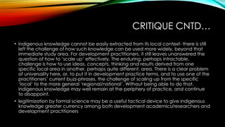 CRITIQUE CNTD…
• indigenous knowledge cannot be easily extracted from its local context- there is still
left the challenge of how such knowledge can be used more widely, beyond that
immediate study area. For development practitioners, it still leaves unanswered the
question of how to ‘scale up’ effectively. The enduring, perhaps intractable,
challenge is how to use ideas, concepts, thinking and results derived from one
specific local area in another, perhaps quite different, area. There is a clear problem
of universality here, or, to put it in development practice terms, and to use one of the
practitioners’ current buzz-phrases, the challenge of scaling up from the specific
‘local’ to the more general ‘regional/national’. Without being able to do that,
indigenous knowledge may well remain at the periphery of practice, and continue
to disappoint.
• legitimization by formal science may be a useful tactical device to give indigenous
knowledge greater currency among both development academics/researchers and
development practitioners
 