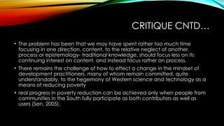 CRITIQUE CNTD…
• The problem has been that we may have spent rather too much time
focusing in one direction, content, to the relative neglect of another,
process or epistemology- traditional knowledge, should focus less on its
continuing interest on content, and instead focus rather on process.
• There remains the challenge of how to effect a change in the mindset of
development practitioners, many of whom remain committed, quite
understandably, to the hegemony of Western science and technology as a
means of reducing poverty
• real progress in poverty reduction can be achieved only when people from
communities in the South fully participate as both contributors as well as
users (Sen, 2005).
 