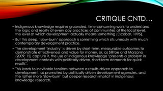CRITIQUE CNTD…
• Indigenous knowledge requires grounded, time-consuming work to understand
the logic and reality of every day practices of communities at the local level,
the level at which development actually means something (Escobar, 1995).
• But this deep, ‘slow-burn’ approach is something which sits uneasily with much
contemporary development practice.
• The development ‘industry’ is driven by short-term, measurable outcomes to
demonstrate effectiveness and value for money, or, as Sillitoe and Marzano
(2009: 15) capture it, the use of indigenous knowledge ‘presents a problem in
development contexts with politically driven, short-term demands for quick
results’.
• This leads to inevitable tensions between a results-driven approach to
development, as promoted by politically driven development agencies, and
the rather more ‘slow-burn’ but deeper research implicit in indigenous
knowledge research.
 