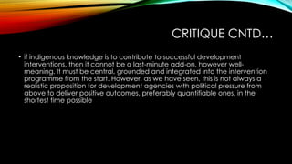CRITIQUE CNTD…
• if indigenous knowledge is to contribute to successful development
interventions, then it cannot be a last-minute add-on, however well-
meaning. It must be central, grounded and integrated into the intervention
programme from the start. However, as we have seen, this is not always a
realistic proposition for development agencies with political pressure from
above to deliver positive outcomes, preferably quantifiable ones, in the
shortest time possible
 