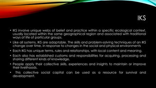 IKS
• IKS involve unique webs of belief and practice within a specific ecological context,
usually located within the same geographical region and associated with traditional
ways of life of particular groups.
• Like all systems, IKS are adaptable. The skills and problem-solving techniques of an IKS
change over time, in response to changes in the social and physical environments
• Each IKS has unique terms, rules and relationships, with local content and meaning.
• Each also has established customs and responsibilities for acquiring, processing and
sharing different kinds of knowledge.
• People apply their collective skills, experiences and insights to maintain or improve
their livelihoods.
• This collective social capital can be used as a resource for survival and
development.
 