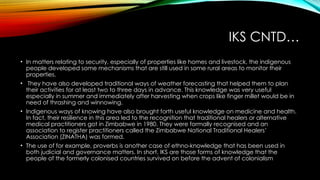 IKS CNTD…
• In matters relating to security, especially of properties like homes and livestock, the indigenous
people developed some mechanisms that are still used in some rural areas to monitor their
properties.
• They have also developed traditional ways of weather forecasting that helped them to plan
their activities for at least two to three days in advance. This knowledge was very useful
especially in summer and immediately after harvesting when crops like finger millet would be in
need of thrashing and winnowing.
• Indigenous ways of knowing have also brought forth useful knowledge on medicine and health.
In fact, their resilience in this area led to the recognition that traditional healers or alternative
medical practitioners got in Zimbabwe in 1980. They were formally recognised and an
association to register practitioners called the Zimbabwe National Traditional Healers’
Association (ZINATHA) was formed.
• The use of for example, proverbs is another case of ethno-knowledge that has been used in
both judicial and governance matters. In short, IKS are those forms of knowledge that the
people of the formerly colonised countries survived on before the advent of colonialism
 