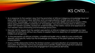IKS CNTD…
• As a response to the western view that the promoters of African indigenous knowledge have not
been able to provide a clear definition and conceptualisation of their own as to what
constitutes “knowledge”, a number of scholars such as Lander (2000) and Chavunduka (1995)
have argued that western worldview of “knowledge” has since its introduction in Africa and
other non-western societies, lacked an understanding of the holistic nature and approach of
non-western ways of knowing and knowledge production.
• Nkondo (2012) argues that the western perception of African indigenous knowledge as mere
repetition of practices without any theory to explain them is a depiction of western cultural and
intellectual arrogance.
• In the perception of African scholars, a traditional healer who is able to cure a particular
disease using specific herbs has the knowledge and theory of the plant species and their
characteristics.
• Mazrui (1978) elaborates further the limited western conceptualisation of scholarship and
education that stresses that to be scholarly and scientific implies being free from external
interference, especially community engagement and political demands.
 