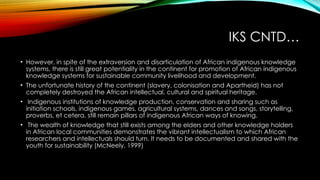 IKS CNTD…
• However, in spite of the extraversion and disarticulation of African indigenous knowledge
systems, there is still great potentiality in the continent for promotion of African indigenous
knowledge systems for sustainable community livelihood and development.
• The unfortunate history of the continent (slavery, colonisation and Apartheid) has not
completely destroyed the African intellectual, cultural and spiritual heritage.
• Indigenous institutions of knowledge production, conservation and sharing such as
initiation schools, indigenous games, agricultural systems, dances and songs, storytelling,
proverbs, et cetera, still remain pillars of indigenous African ways of knowing.
• The wealth of knowledge that still exists among the elders and other knowledge holders
in African local communities demonstrates the vibrant intellectualism to which African
researchers and intellectuals should turn. It needs to be documented and shared with the
youth for sustainability (McNeely, 1999)
 