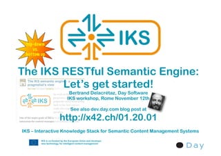 top-down
    vs.
 bottom up



The IKS RESTful Semantic Engine:
        Let’s get started!
                   Bertrand Delacrétaz, Day Software
                  IKS workshop, Rome November 12th

                    See also dev.day.com blog post at

               http://x42.ch/01.20.01
IKS – Interactive Knowledge Stack for Semantic Content Management Systems
 