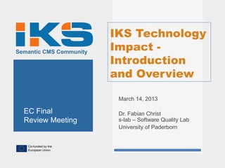 IKS Technology
Semantic CMS Community
                         Impact -
                         Introduction
                         and Overview

                          March 14, 2013

  EC Final                Dr. Fabian Christ
  Review Meeting          s-lab – Software Quality Lab
                          University of Paderborn


   Co-funded by the
   European Union
 